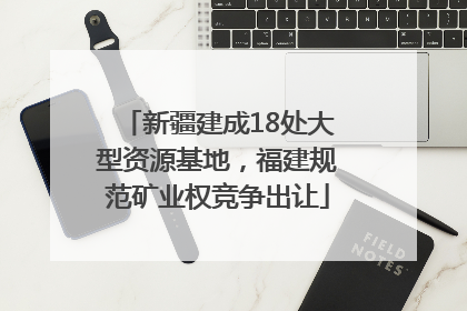 新疆建成18处大型资源基地，福建规范矿业权竞争出让